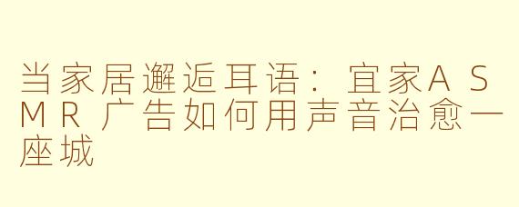 当家居邂逅耳语:宜家ASMR广告如何用声音治愈一座城