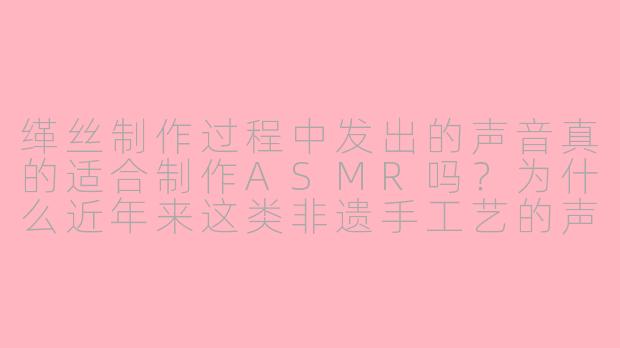 缂丝制作过程中发出的声音真的适合制作ASMR吗？为什么近年来这类非遗手工艺的声响会受到ASMR爱好者的青睐？
