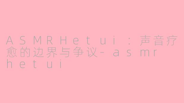 ASMRHetui：声音疗愈的边界与争议-asmr hetui
