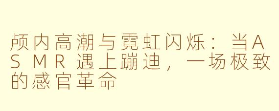颅内高潮与霓虹闪烁：当ASMR遇上蹦迪，一场极致的感官革命