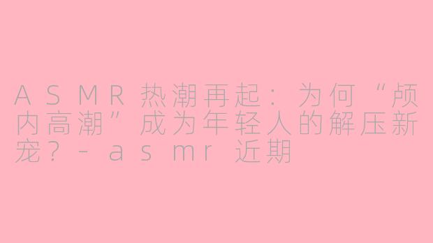 ASMR热潮再起：为何“颅内高潮”成为年轻人的解压新宠？-asmr近期