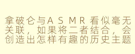 拿破仑与ASMR看似毫无关联，如果将二者结合，会创造出怎样有趣的历史主题ASMR视频场景？