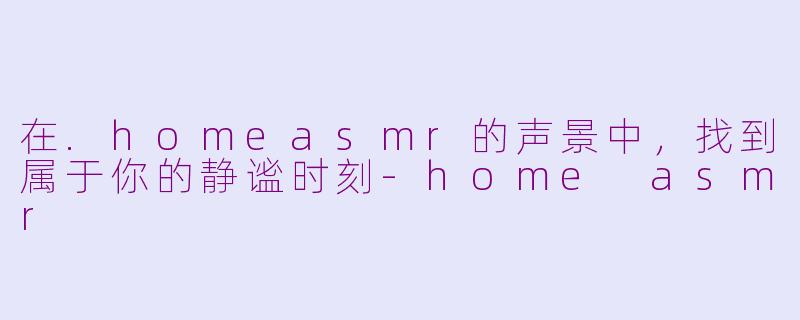 在.homeasmr的声景中，找到属于你的静谧时刻-home asmr