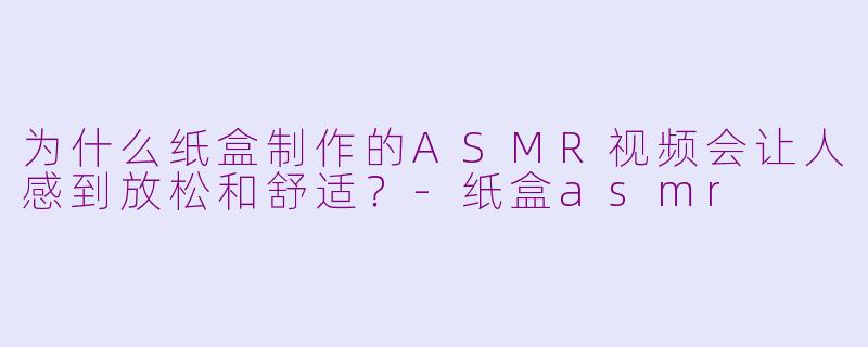 为什么纸盒制作的ASMR视频会让人感到放松和舒适？-纸盒asmr