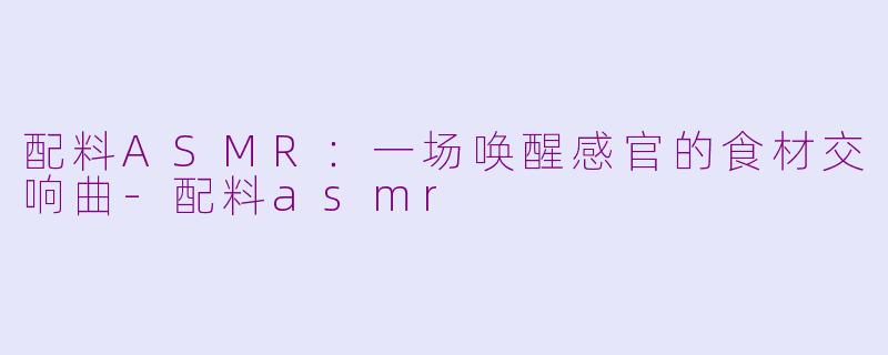 配料ASMR：一场唤醒感官的食材交响曲-配料asmr