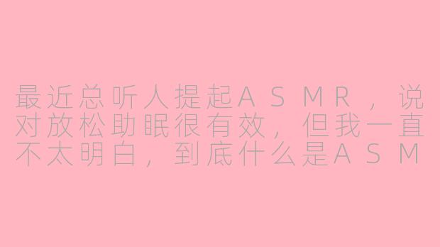 最近总听人提起ASMR，说对放松助眠很有效，但我一直不太明白，到底什么是ASMR？它真的有用吗？-分享asmr的微信公众号