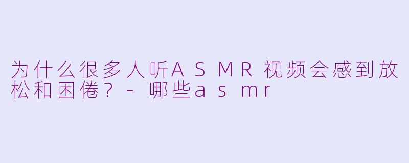 为什么很多人听ASMR视频会感到放松和困倦？-哪些asmr