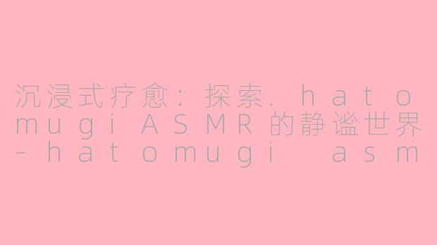 沉浸式疗愈：探索.hatomugiASMR的静谧世界-hatomugi asmr