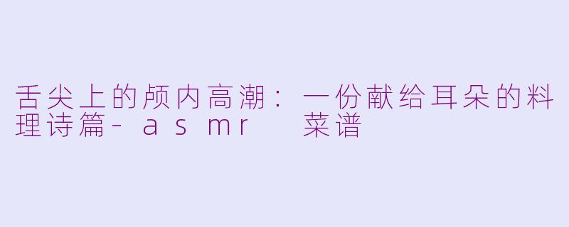 舌尖上的颅内高潮：一份献给耳朵的料理诗篇-asmr 菜谱