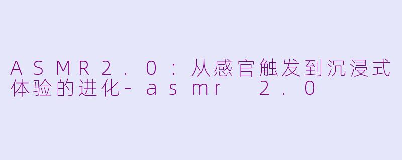 ASMR2.0：从感官触发到沉浸式体验的进化-asmr 2.0