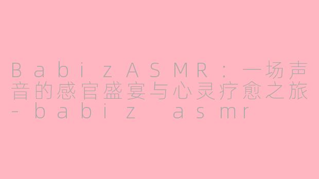 BabizASMR：一场声音的感官盛宴与心灵疗愈之旅-babiz asmr
