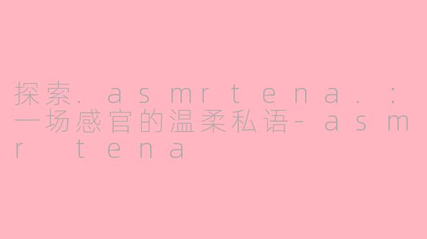 探索.asmrtena.:一场感官的温柔私语-asmr tena