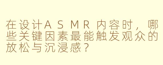 在设计ASMR内容时,哪些关键因素最能触发观众的放松与沉浸感?
