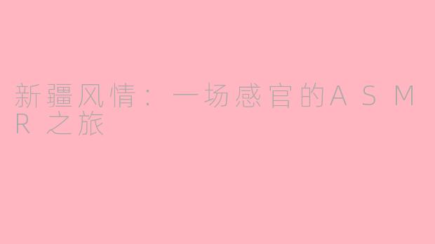 新疆风情：一场感官的ASMR之旅