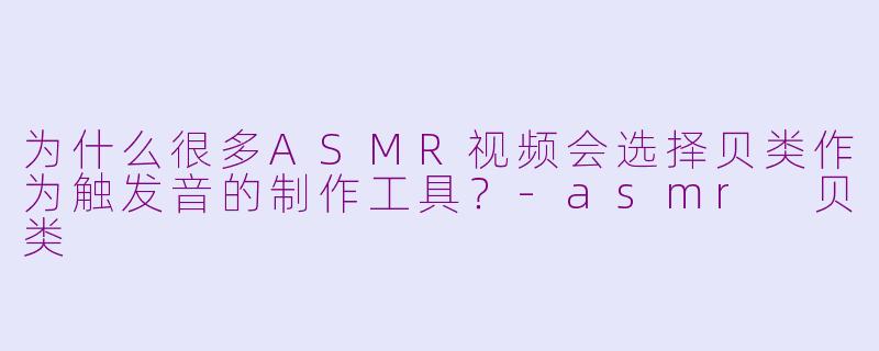 为什么很多ASMR视频会选择贝类作为触发音的制作工具?-asmr 贝类