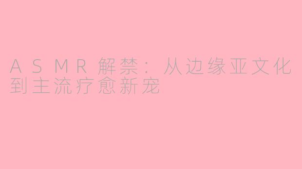 ASMR解禁:从边缘亚文化到主流疗愈新宠