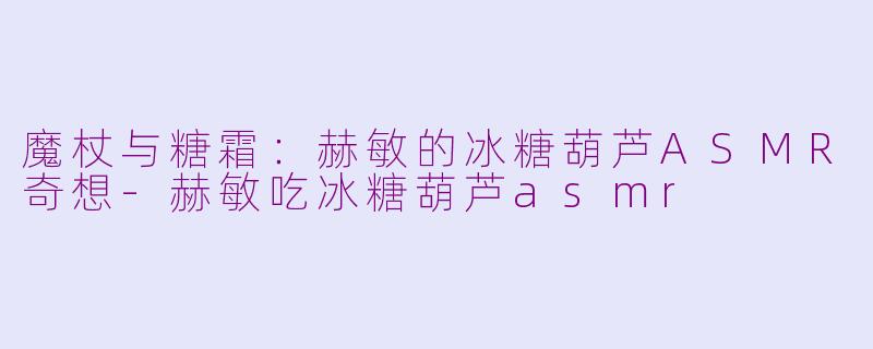 魔杖与糖霜：赫敏的冰糖葫芦ASMR奇想-赫敏吃冰糖葫芦asmr