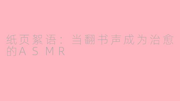 纸页絮语：当翻书声成为治愈的ASMR