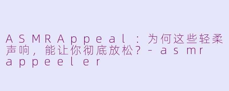 ASMRAppeal：为何这些轻柔声响，能让你彻底放松？-asmr appeeler