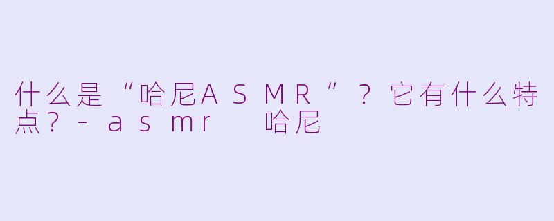 什么是“哈尼ASMR”？它有什么特点？-asmr 哈尼