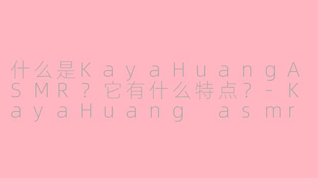 什么是KayaHuangASMR？它有什么特点？-KayaHuang asmr