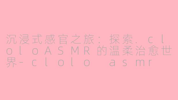 沉浸式感官之旅:探索.cloloASMR的温柔治愈世界-clolo asmr