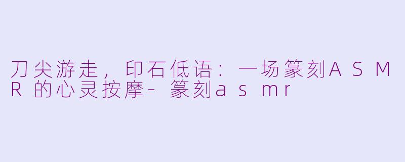 刀尖游走,印石低语:一场篆刻ASMR的心灵按摩-篆刻asmr