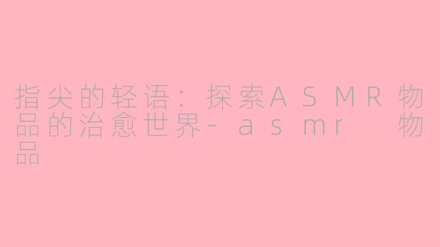 指尖的轻语：探索ASMR物品的治愈世界-asmr 物品