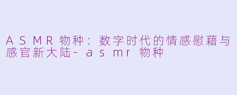 ASMR物种：数字时代的情感慰藉与感官新大陆-asmr物种