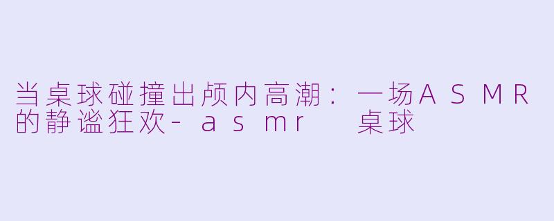 当桌球碰撞出颅内高潮：一场ASMR的静谧狂欢-asmr 桌球