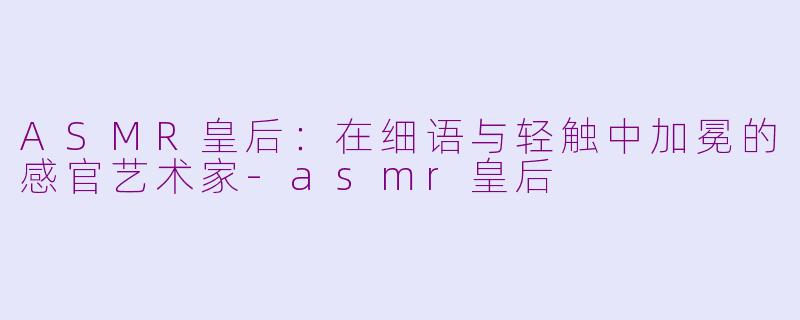 ASMR皇后：在细语与轻触中加冕的感官艺术家-asmr皇后