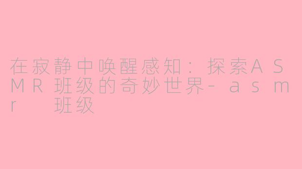 在寂静中唤醒感知：探索ASMR班级的奇妙世界-asmr 班级
