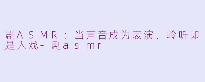 剧ASMR：当声音成为表演，聆听即是入戏-剧asmr