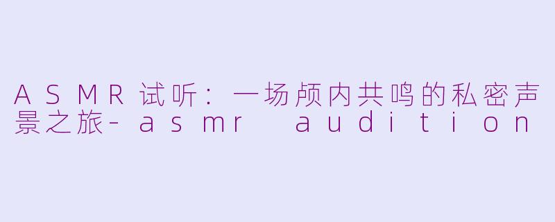 ASMR试听：一场颅内共鸣的私密声景之旅-asmr audition