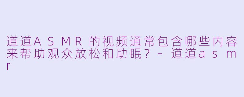 道道ASMR的视频通常包含哪些内容来帮助观众放松和助眠？-道道asmr