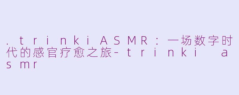 .trinkiASMR：一场数字时代的感官疗愈之旅-trinki asmr