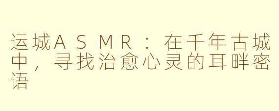 运城ASMR:在千年古城中,寻找治愈心灵的耳畔密语