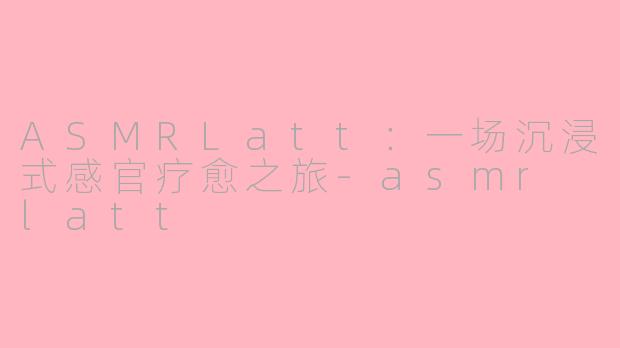 ASMRLatt：一场沉浸式感官疗愈之旅-asmr latt
