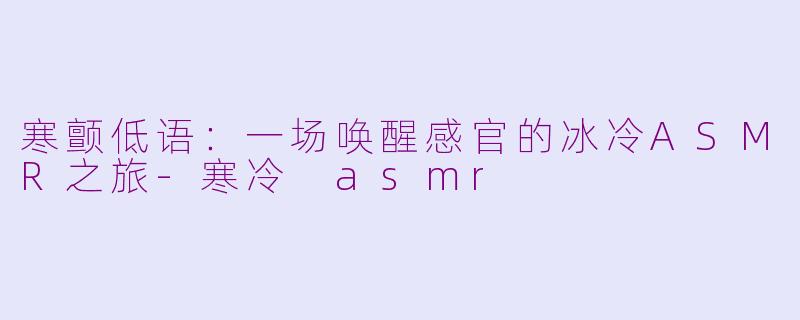 寒颤低语：一场唤醒感官的冰冷ASMR之旅-寒冷 asmr