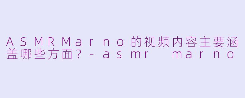 ASMRMarno的视频内容主要涵盖哪些方面？-asmr marno