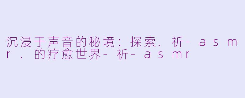 沉浸于声音的秘境：探索.祈-asmr.的疗愈世界-祈-asmr