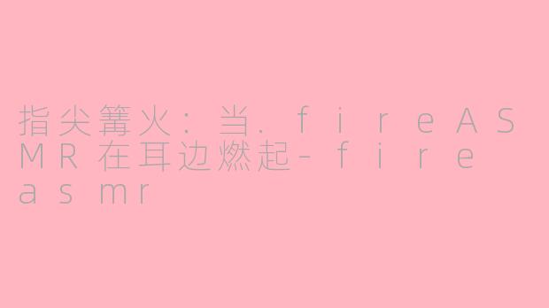 指尖篝火：当.fireASMR在耳边燃起-fire asmr