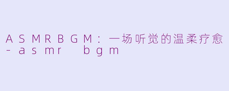 ASMRBGM:一场听觉的温柔疗愈-asmr bgm