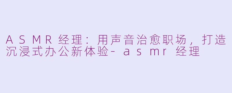 ASMR经理：用声音治愈职场，打造沉浸式办公新体验-asmr经理