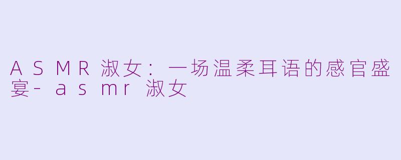 ASMR淑女：一场温柔耳语的感官盛宴-asmr淑女