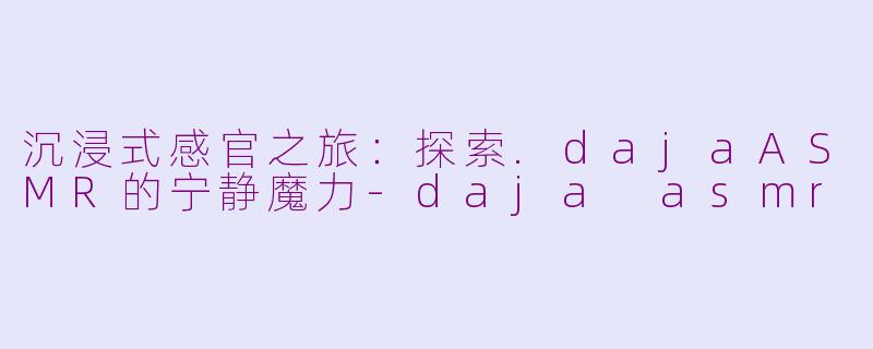 沉浸式感官之旅：探索.dajaASMR的宁静魔力-daja asmr