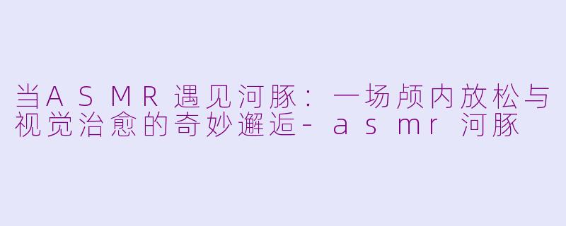当ASMR遇见河豚：一场颅内放松与视觉治愈的奇妙邂逅-asmr河豚