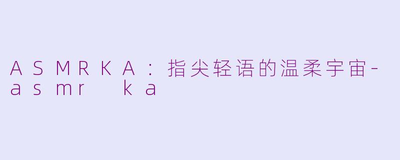 ASMRKA：指尖轻语的温柔宇宙-asmr ka