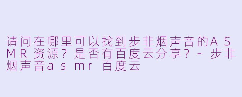 请问在哪里可以找到步非烟声音的ASMR资源？是否有百度云分享？-步非烟声音asmr百度云