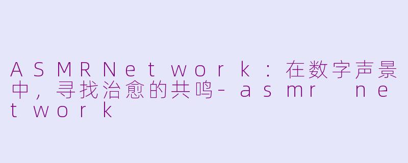 ASMRNetwork：在数字声景中，寻找治愈的共鸣-asmr network